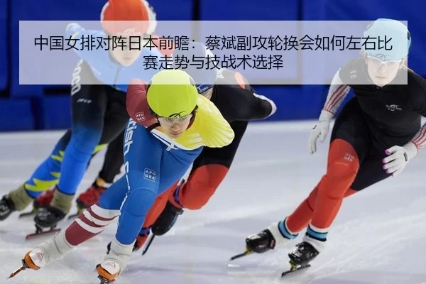 中国女排对阵日本前瞻：蔡斌副攻轮换会如何左右比赛走势与技战术选择